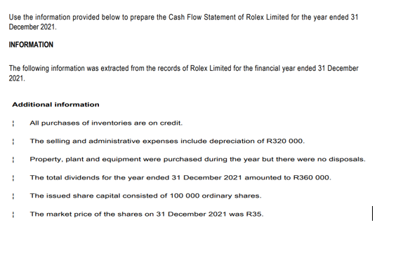 Use the information provided below to prepare the Cash Flow Statement of Rolex Limited for the year ended 31
December 2021.
INFORMATION
The following information was extracted from the records of Rolex Limited for the financial year ended 31 December
2021.
Additional information
All purchases of inventories are on credit.
The selling and administrative expenses include depreciation of R320 000.
Property, plant and equipment were purchased during the year but there were no disposals.
The total dividends for the year ended 31 December 2021 amounted to R360 000.
The issued share capital consisted of 100 000 ordinary shares.
The market price of the shares on 31 December 2021 was R35.
