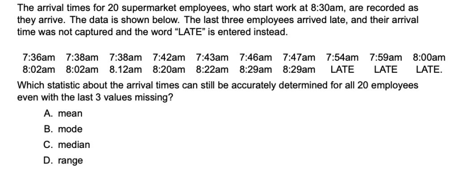 The arrival times for 20 supermarket employees, who start work at 8:30am, are recorded as
they arrive. The data is shown below. The last three employees arrived late, and their arrival
time was not captured and the word "LATE" is entered instead.
7:36am 7:38am 7:38am
7:42am 7:43am 7:46am 7:47am 7:54am 7:59am 8:00am
8:02am 8:02am 8.12am 8:20am 8:22am 8:29am 8:29am LATE
LATE
LATE.
Which statistic about the arrival times can still be accurately determined for all 20 employees
even with the last 3 values missing?
A. mean
B. mode
C. median
D. range
