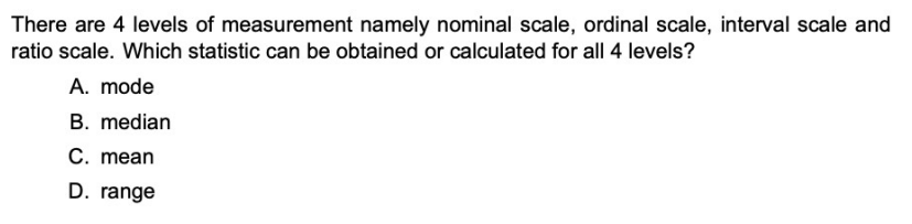 There are 4 levels of measurement namely nominal scale, ordinal scale, interval scale and
ratio scale. Which statistic can be obtained or calculated for all 4 levels?
A. mode
B. median
C. mean
D. range
