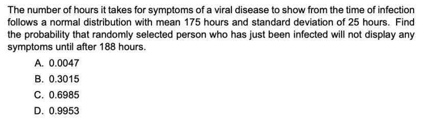 The number of hours it takes for symptoms of a viral disease to show from the time of infection
follows a normal distribution with mean 175 hours and standard deviation of 25 hours. Find
the probability that randomly selected person who has just been infected will not display any
symptoms until after 188 hours.
A. 0.0047
B. 0.3015
C. 0.6985
D. 0.9953
