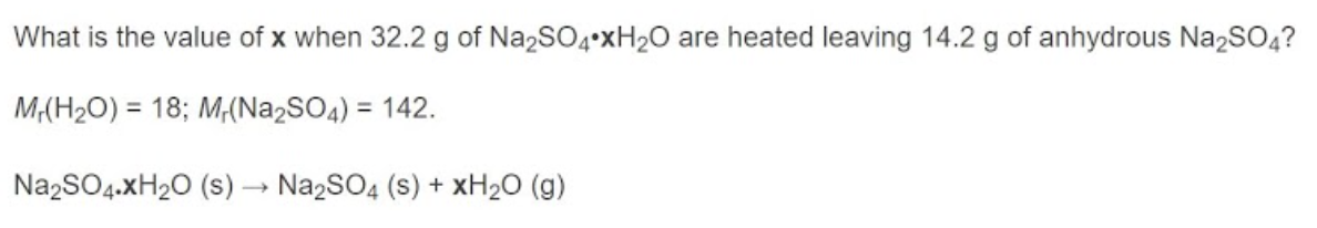 What is the value of x when 32.2 g of Na2SO4•xH2O are heated leaving 14.2 g of anhydrous Na2SO4?
M(H2O) = 18; M,(Na2SO4) = 142.
%3D
%3D
NazSO4.XH20 (s) → Na2SO4 (s) + XH2O (g)
