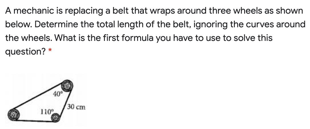 A mechanic is replacing a belt that wraps around three wheels as shown
below. Determine the total length of the belt, ignoring the curves around
the wheels. What is the first formula you have to use to solve this
question? *
400
30 cm
110°
