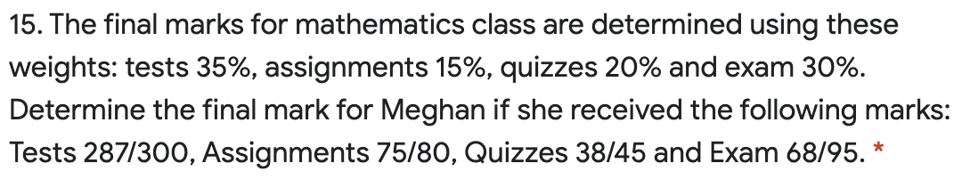 15. The final marks for mathematics class are determined using these
weights: tests 35%, assignments 15%, quizzes 20% and exam 30%.
Determine the final mark for Meghan if she received the following marks:
Tests 287/300, Assignments 75/80, Quizzes 38/45 and Exam 68/95. *

