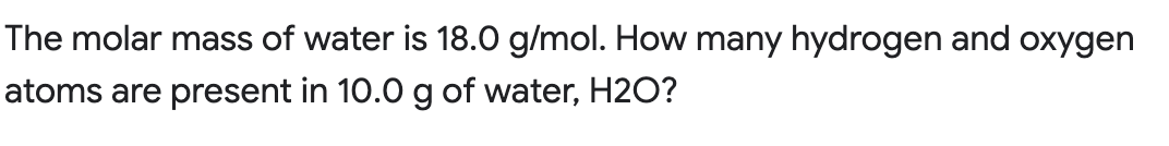 The molar mass of water is 18.0 g/mol. How many hydrogen and oxygen
atoms are present in 10.0 g of water, H2O?
