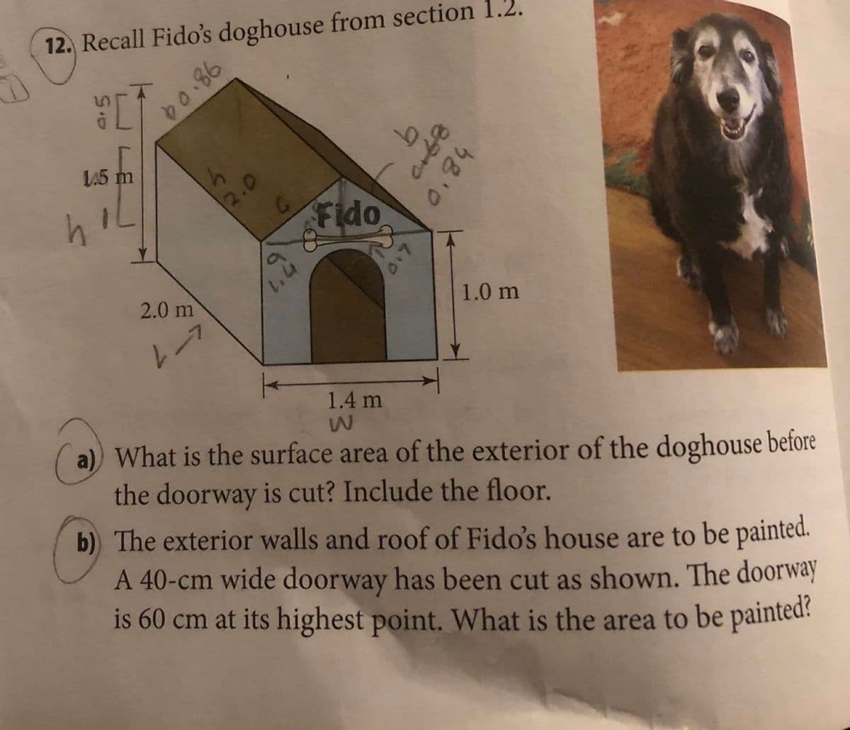 12. Recall Fido's doghouse from section 1.2.
L45 m
2.0
Fido
2.0 m
1.0 m
1.4 m
What is the surface area of the exterior of the doghouse before
the doorway is cut? Include the floor.
b) The exterior walls and roof of Fido's house are to be painted.
A 40-cm wide doorway has been cut as shown. The doorway
is 60 cm at its highest point. What is the area to be painted
D0.86
0.84
0.7
