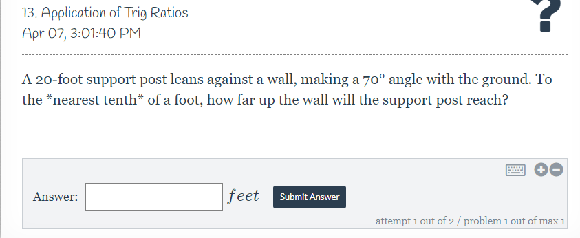 13. Application of Trig Ratios
Apr 07, 3:01:40 PM
A 20-foot support post leans against a wall, making a 70° angle with the ground. To
the *nearest tenth* of a foot, how far up the wall will the support post reach?
....
Answer:
feet
Submit Answer
attempt 1 out of 2/ problem 1 out of max 1
