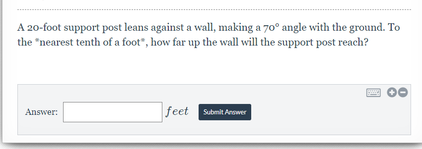 A 20-foot support post leans against a wall, making a 70° angle with the ground. To
the *nearest tenth of a foot*, how far up the wall will the support post reach?
feet
Answer:
Submit Answer
