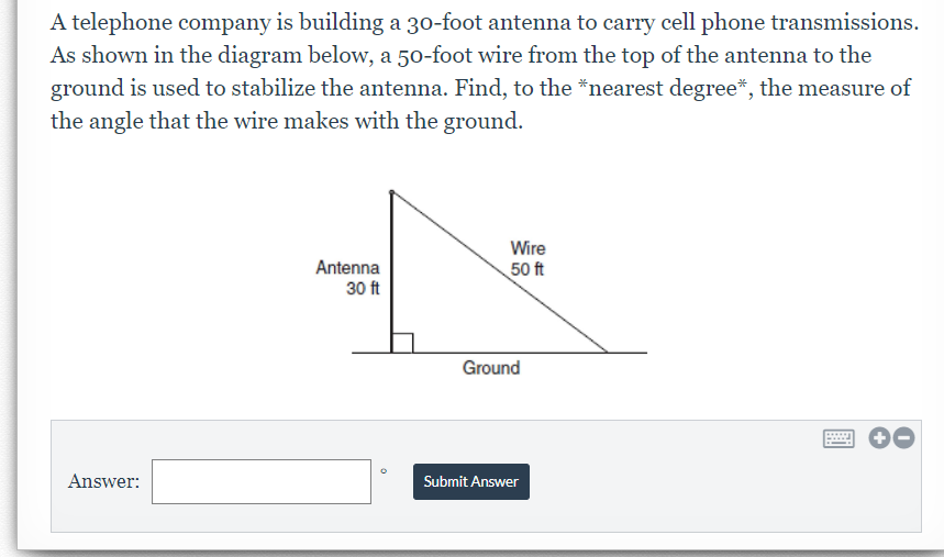 A telephone company is building a 30-foot antenna to carry cell phone transmissions.
As shown in the diagram below, a 50-foot wire from the top of the antenna to the
ground is used to stabilize the antenna. Find, to the *nearest degree*, the measure of
the angle that the wire makes with the ground.
Wire
Antenna
30 ft
50 ft
Ground
Answer:
Submit Answer
