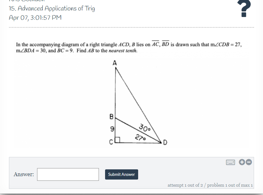 15. Advanced Applications of Trig
Apr 07, 3:01:57 PM
In the accompanying diagram of a right triangle ACD, B lies on AC, BD is drawn such that m/CDB = 27,
m/BDA = 30, and BC = 9. Find AB to the nearest tenth.
A
B
30°
9
270
Submit Answer
Answer:
attempt 1 out of 2/ problem 1 out of max 1
