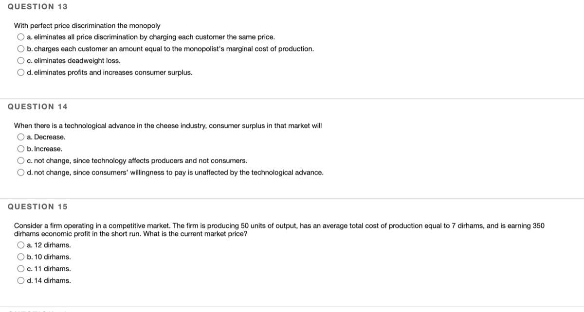 QUESTION 13
With perfect price discrimination the monopoly
O a. eliminates all price discrimination by charging each customer the same price.
O b.charges each customer an amount equal to the monopolist's marginal cost of production.
Oc. eliminates deadweight loss.
O d. eliminates profits and increases consumer surplus.
QUESTION 14
When there is a technological advance in the cheese industry, consumer surplus in that market will
O a. Decrease.
O b. Increase.
Oc. not change, since technology affects producers and not consumers.
O d. not change, since consumers' willingness to pay is unaffected by the technological advance.
QUESTION 15
Consider a firm operating in a competitive market. The firm is producing 50 units of output, has an average total cost of production equal to 7 dirhams, and is earning 350
dirhams economic profit in the short run. What is the current market price?
O a. 12 dirhams.
Ob. 10 dirhams.
O c. 11 dirhams.
O d. 14 dirhams.
