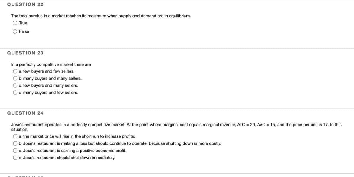 QUESTION 22
The total surplus in a market reaches its maximum when supply and demand are in equilibrium.
O True
O False
QUESTION 23
In a perfectly competitive market there are
O a. few buyers and few sellers.
O b. many buyers and many sellers.
O c. few buyers and many sellers.
O d. many buyers and few sellers.
QUESTION 24
Jose's restaurant operates in a perfectly competitive market. At the point where marginal cost equals marginal revenue, ATC = 20, AVC = 15, and the price per unit is 17. In this
situation,
O a. the market price will rise in the short run to increase profits.
O b. Jose's restaurant is making a loss but should continue to operate, because shutting down is more costly.
O c. Jose's restaurant is earning a positive economic profit.
O d. Jose's restaurant should shut down immediately.
