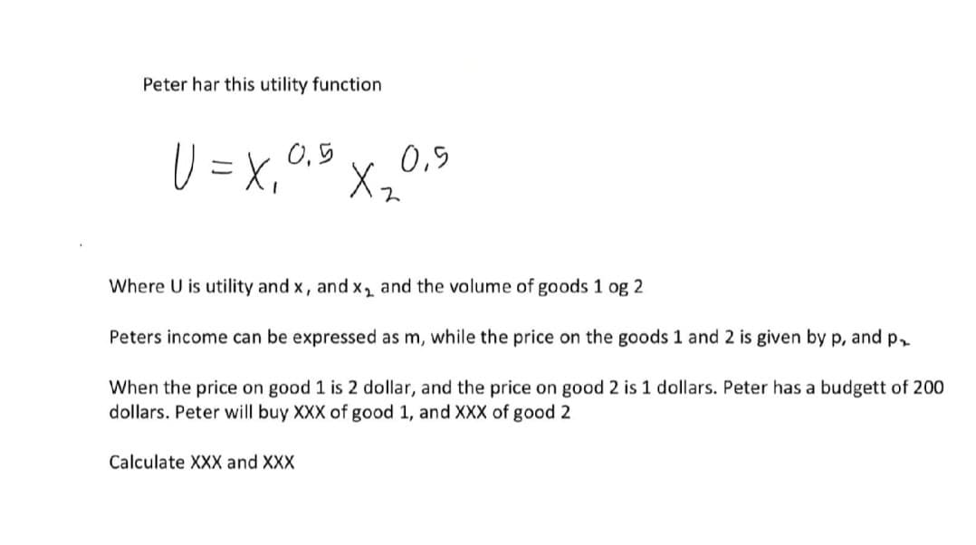 Peter har this utility function
リ=x,°
0,5
0,5
メー
Where U is utility and x, and x, and the volume of goods 1 og 2
Peters income can be expressed as m, while the price on the goods 1 and 2 is given by p, and p,
When the price on good 1 is 2 dollar, and the price on good 2 is 1 dollars. Peter has a budgett of 200
dollars. Peter will buy XXX of good 1, and XXX of good 2
Calculate XXX and XXX
