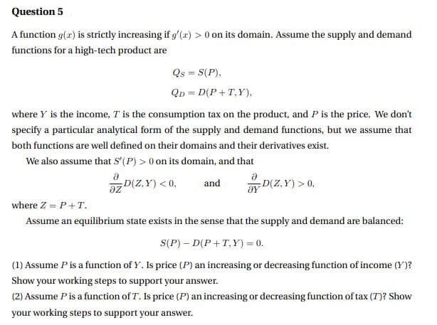 Question 5
A function g(z) is strictly increasing if g'(z) > 0 on its domain. Assume the supply and demand
functions for a high-tech product are
Qs = S(P),
Qp = D(P +T,Y),
%3D
where Y is the income, T is the consumption tax on the product, and P is the price. We don't
specify a particular analytical form of the supply and demand functions, but we assume that
both functions are well defined on their domains and their derivatives exist.
We also assume that S'(P) > 0 on its domain, and that
D(Z,Y) > 0,
D(Z,Y) < 0,
and
az
where Z = P+T.
Assume an equilibrium state exists in the sense that the supply and demand are balanced:
S(P) – D(P +T,Y) = 0.
(1) Assume Pis a function of Y. Is price (P) an increasing or decreasing function of income (Y)?
Show your working steps to support your answer.
(2) Assume Pis a function of T. Is price (P) an increasing or decreasing function of tax (T)? Show
your working steps to support your answer.
