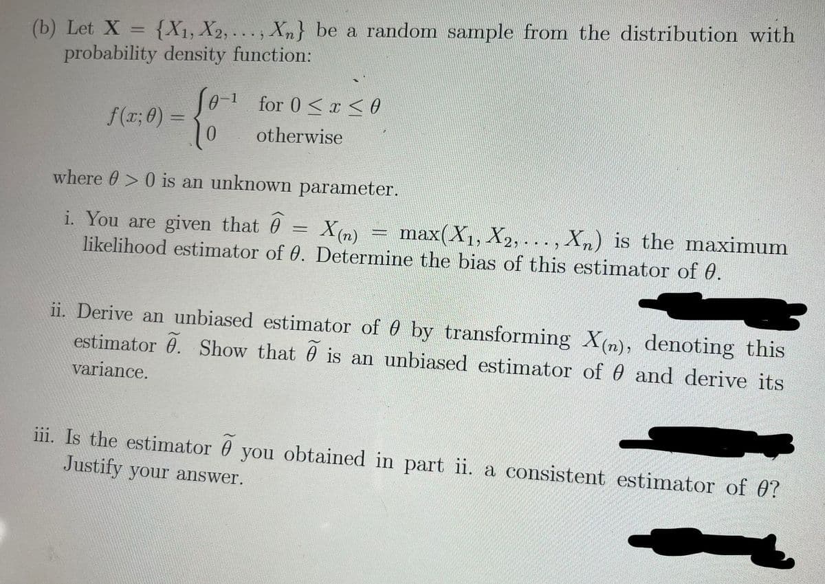 (b) Let X = {X1, X2, .. . , Xn} be a random sample from the distribution with
probability density function:
%3D
S0-1 for 0<r <o
f(r; 0) =
0.
%3D
otherwise
where 0> 0 is an unknown parameter.
i. You are given that 0 = X(n)
likelihood estimator of 0. Determine the bias of this estimator of 0.
max(X1, X2, . .. , Xn) is the maximum
%3D
ii. Derive an unbiased estimator of 0 by transforming X(n), denoting this
estimator 0. Show that 0 is an unbiased estimator of 0 and derive its
variance.
iii. Is the estimator 0 you obtained in part ii. a consistent estimator of 0?
Justify your answer.
