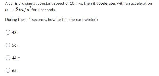 A car is cruising at constant speed of 10 m/s, then it accelerates with an acceleration
a = 2m/s?for 4 seconds.
During these 4 seconds, how far has the car traveled?
0 48 m
56 m
O 44 m
65 m
