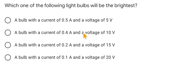 Which one of the following light bulbs will be the brightest?
A bulb with a current of 0.5 A and a voltage of 5 V
O A bulb with a current of 0.4 A and a voltage of 10 V
A bulb with a current of 0.2 A and a voltage of 15 V
O A bulb with a current of 0.1 A and a voltage of 20 V
