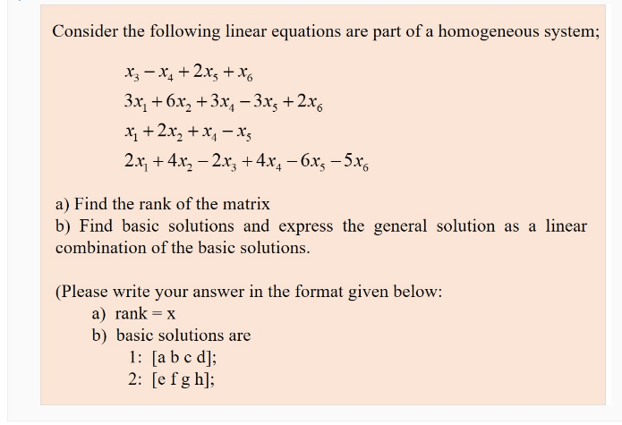 Consider the following linear equations are part of a homogeneous system;
X3 – x, + 2x, +Xg
3x, + 6х, +3х, — 3х, +2х,
x +2x, + x, – xs
2.x, + 4x, – 2x, +4x, – 6x, - 5x,
a) Find the rank of the matrix
b) Find basic solutions and express the general solution as a linear
combination of the basic solutions.
(Please write your answer in the format given below:
a) rank = x
b) basic solutions are
1: [a b c d];
2: [e fg h];
