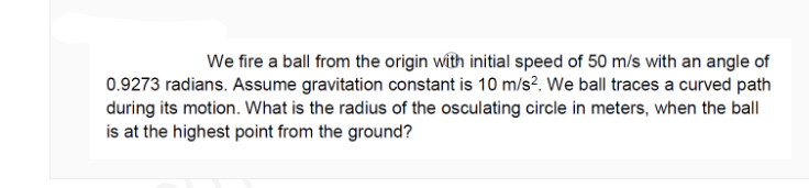 We fire a ball from the origin with initial speed of 50 m/s with an angle of
0.9273 radians. Assume gravitation constant is 10 m/s?. We ball traces a curved path
during its motion. What is the radius of the osculating circle in meters, when the ball
is at the highest point from the ground?
