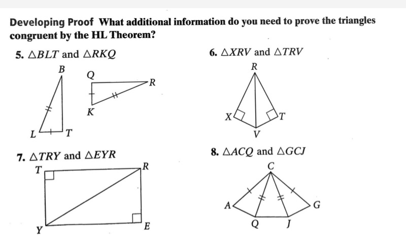 Developing Proof What additional information do you need to prove the triangles
congruent by the HL Theorem?
5. ΔBLT and ΔRKΟ
6. AXRV and ATRV
В
R
Q
R
K
X
T
T
V
8. AACQ and AGCJ
7. ΔTRY and ΔΕEYR
T
R
C
A
G
Q
Y
