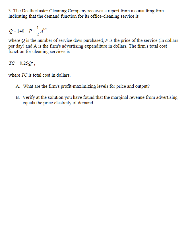 3. The Deatherfuster Cleaning Company receives a report from a consulting firm
indicating that the demand function for its office-cleaning service is
1
Q = 140- P+A
1/2
where Q is the number of service days purchased, P is the price of the service (in dollars
per day) and A is the firm's advertising expenditure in dollars. The firm's total cost
function for cleaning services is
TC = 0.25Q,
where TC is total cost in dollars.
A. What are the firm's profit-maximizing levels for price and output?
B. Verify at the solution you have found that the marginal revenue from advertising
equals the price elasticity of demand.
