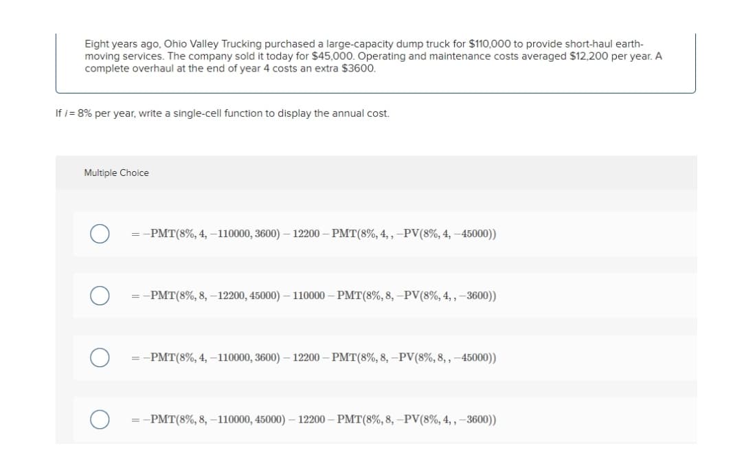 Eight years ago, Ohio Valley Trucking purchased a large-capacity dump truck for $110,000 to provide short-haul earth-
moving services. The company sold it today for $45,000. Operating and maintenance costs averaged $12,200 per year. A
complete overhaul at the end of year 4 costs an extra $3600.
If i = 8% per year, write a single-cell function to display the annual cost.
Multiple Choice
-PMT(8%, 4, –110000, 3600) – 12200 – PMT(8%, 4, ,-PV(8%, 4, –45000))
= -PMT(8%, 8, –12200, 45000) – 110000 – PMT(8%, 8, –PV(8%, 4, , –3600))
= -PMT(8%, 4, -110000, 3600) – 12200 – PMT(8%, 8, –PV(8%, 8, , –45000))
:-PMT(8%, 8, –110000, 45000) – 12200 – PMT(8%, 8, –PV(8%, 4, , –3600))
