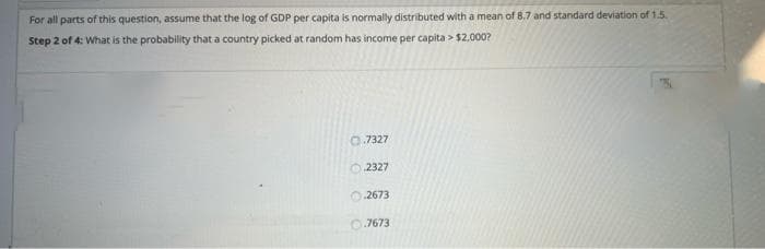 For all parts of this question, assume that the log of GDP per capita is normally distributed with a mean of 8.7 and standard deviation of 1.5
Step 2 of 4: What is the probability that a country picked at random has income per capita > $2,000?
0.7327
O 2327
O 2673
0.7673
