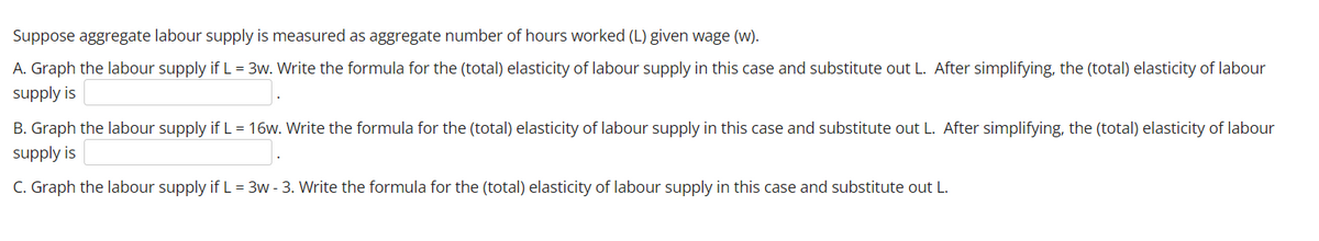 Suppose aggregate labour supply is measured as aggregate number of hours worked (L) given wage (w).
A. Graph the labour supply if L = 3w. Write the formula for the (total) elasticity of labour supply in this case and substitute out L. After simplifying, the (total) elasticity of labour
supply is
B. Graph the labour supply if L = 16w. Write the formula for the (total) elasticity of labour supply in this case and substitute out L. After simplifying, the (total) elasticity of labour
supply is
C. Graph the labour supply if L = 3w - 3. Write the formula for the (total) elasticity of labour supply in this case and substitute out L.
