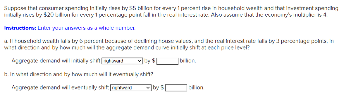 Suppose that consumer spending initially rises by $5 billion for every 1 percent rise in household wealth and that investment spending
initially rises by $20 billion for every 1 percentage point fall in the real interest rate. Also assume that the economy's multiplier is 4.
Instructions: Enter your answers as a whole number.
a. If household wealth falls by 6 percent because of declining house values, and the real interest rate falls by 3 percentage points, in
what direction and by how much will the aggregate demand curve initially shift at each price level?
Aggregate demand will initially shift rightward
v by $
|billion.
b. In what direction and by how much will it eventually shift?
Aggregate demand will eventually shift rightward
by $
billion.

