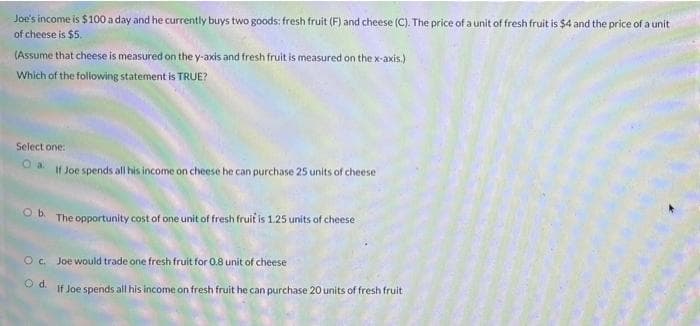 Joe's income is $100 a day and he currently buys two goods: fresh fruit (F) and cheese (C). The price of a unit of fresh fruit is $4 and the price of a unit
of cheese is $5.
(Assume that cheese is measured on the y-axis and fresh fruit is measured on the x-axis.)
Which of the following statement is TRUE?
Select one:
If Joe spends all his income on cheese he can purchase 25 units of cheese
Ob The opportunity cost of one unit of fresh fruit is 1.25 units of cheese
Oc Joe would trade one fresh fruit for 0.8 unit of cheese
Od.
If Joe spends all his income on fresh fruit he can purchase 20 units of fresh fruit
