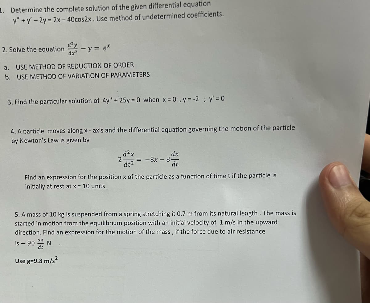 1. Determine the complete solution of the given differential equation
y"+y' - 2y = 2x-40cos2x. Use method of undetermined coefficients.
2. Solve the equation
a. USE METHOD OF REDUCTION OF ORDER
b. USE METHOD OF VARIATION OF PARAMETERS
d²y
dx² - y = ex
3. Find the particular solution of 4y" + 25y = 0 when x = 0, y = -2; y' = 0
4. A particle moves along x - axis and the differential equation governing the motion of the particle
by Newton's Law is given by
dt
d²x
2 = -8x8
dt²
Find an expression for the position x of the particle as a function of time t if the particle is
initially at rest at x = 10 units.
Use g=9.8 m/s²
dx
dt
5. A mass of 10 kg is suspended from a spring stretching it 0.7 m from its natural length. The mass is
started in motion from the equilibrium position with an initial velocity of 1 m/s in the upward
direction. Find an expression for the motion of the mass, if the force due to air resistance
is - 90
N