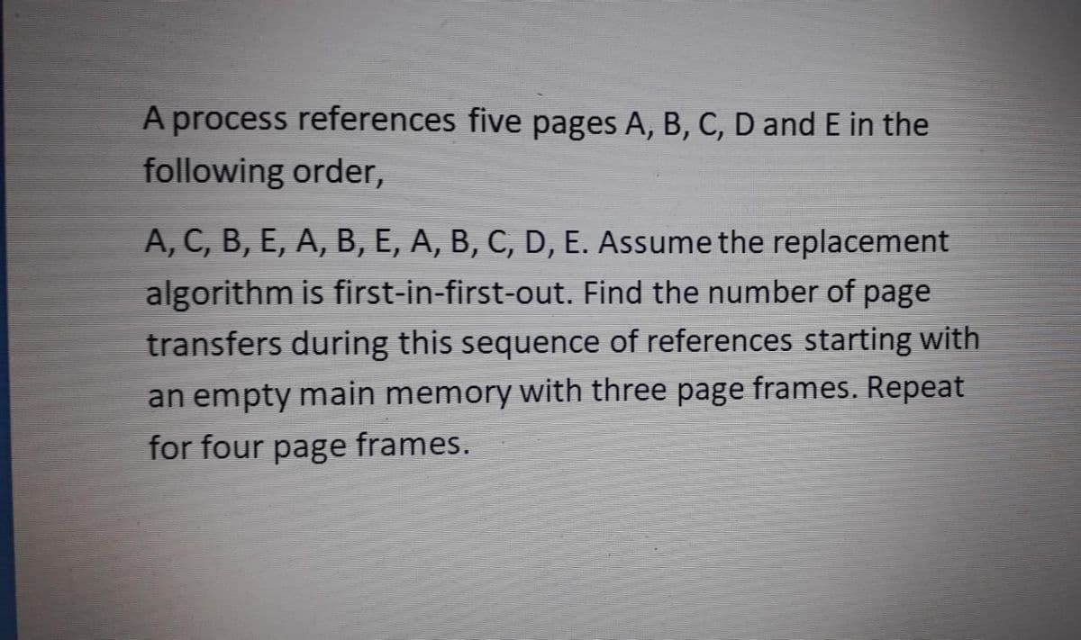 A process references five pages A, B, C, D and E in the
following order,
A, C, B, E, A, B, E, A, B, C, D, E. Assume the replacement
algorithm is first-in-first-out. Find the number of page
transfers during this sequence of references starting with
an empty main memory with three page frames. Repeat
for four page frames.
