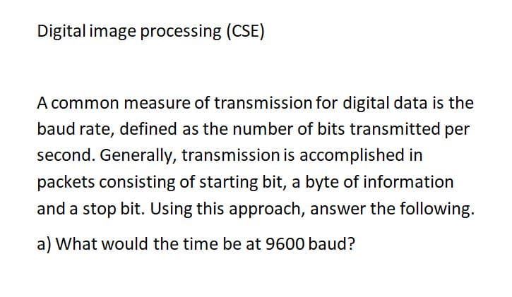 Digital image processing (CSE)
A common measure of transmission for digital data is the
baud rate, defined as the number of bits transmitted per
second. Generally, transmission is accomplished in
packets consisting of starting bit, a byte of information
and a stop bit. Using this approach, answer the following.
a) What would the time be at 9600 baud?

