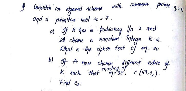 9. Considen an
common pRime 2=1
scheme
woith
aqd a paimitive Hoot x = * .
a) f B has a frublickcy Yo
a' choore a Handom integu k-2.
Ahat is the ciphen text of m= 30
=3 and
b)
now choose
k such that
Find C2.
diffenent value of
encodling of
M-30', c (59,c, ).
