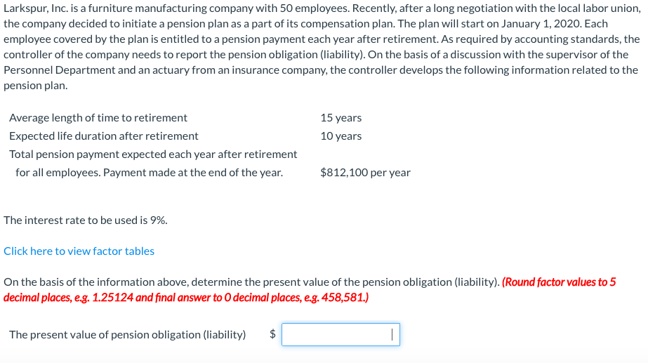 Larkspur, Inc. is a furniture manufacturing company with 50 employees. Recently, after a long negotiation with the local labor union,
the company decided to initiate a pension plan as a part of its compensation plan. The plan will start on January 1, 2020. Each
employee covered by the plan is entitled to a pension payment each year after retirement. As required by accounting standards, the
controller of the company needs to report the pension obligation (liability). On the basis of a discussion with the supervisor of the
Personnel Department and an actuary from an insurance company, the controller develops the following information related to the
pension plan.
Average length of time to retirement
15 years
Expected life duration after retirement
10 years
Total pension payment expected each year after retirement
for all employees. Payment made at the end of the year.
$812,100 per year
The interest rate to be used is 9%.
Click here to view factor tables
On the basis of the information above, determine the present value of the pension obligation (liability). (Round factor values to 5
decimal places, e.g. 1.25124 and final answer to O decimal places, e.g. 458,581.)
The present value of pension obligation (liability)
$
|
%24
