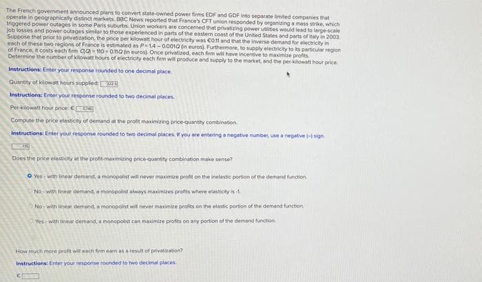 The French government announced plans to convert state-owned power firms EDF and GDF into separate limited companies that
operate in geographically distinct markets. BBC News reported that France's CFT union responded by organizing a mass strike, which
triggered power outages in some Paris suburbs. Union workers are concerned that privatizing power utilities would lead to large-scale
job losses and power outages similar to those experienced in parts of the eastern coast of the United States and parts of taly in 2003.
Suppose that prior to privatization, the price per kilowatt hour of electricity was Co.f and that the inverse demand for electricity in
each of these two regions of France is estimated as P-1.4 -0.0010 in euros). Furthermore, to supply electricity to its particular region
of France, it costs each firm ag - 110 + 010 in euros). Once privatized, each firm will have incentive to maximize profits.
Determine the number of kilowatt hours of electricity each firm wil produce and supply to the market, and the per-kilowatt hour price
Instructions: Enter your response rounded to one decimal place.
Quantity of kilowatt hours supplied: S
Instructions: Enter your response rounded to two decimal places.
Per-kilowatt hour price: € C
Compute the price elasticity of demand at the profit maximizing price-quantity combination
Instructions: Enter your response rounded to two decimal places. Ir you are entering a negative number, use a negative (-) sign
Does the price elasticity at the
-maximizing price-quantity combination make sense?
O Yes with linear demand, a monopolist will never maximize profit on the inelastic portion of the demand function,
No - with linear demand, a monopolist always maximizes profits where elasticity is -1.
No- with linear demand, a monopolist will never maximize profits on the elastic portion of the demand function
Yes - with linear demand, a monopolist can maximize profits on any portion of the demand function.
How much more profit will each firm earn as a result of privatization?
Instructions: Enter your response rounded to two decimal places.
