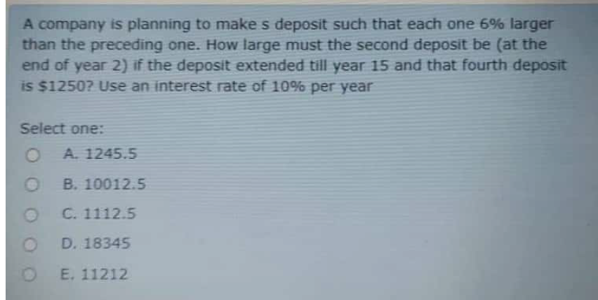A company is planning to make s deposit such that each one 6% larger
than the preceding one. How large must the second deposit be (at the
end of year 2) if the deposit extended till year 15 and that fourth deposit
is $1250? Use an interest rate of 10% per year
Select one:
A. 1245.5
B. 10012.5
C. 1112.5
D. 18345
E. 11212
