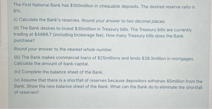 The First National Bank has $100million in chequable deposits. The desired reserve ratio is
6%.
(i) Calculate the Bank's reserves. Round your answer to two decimal places.
(ii) The Bank desires to invest $30million in Treasury bills. The Treasury bills are currently
trading at $4986.7 (including brokerage fee). How many Treasury bills does the Bank
purchase?
Round your answer to the nearest whole number.
(iii) The Bank makes commercial loans of $25millions and lends $39.3million in mortgages.
Calculate the amount of bank capital.
(iv) Complete the balance sheet of the Bank.
(v) Assume that there is a shortfall of reserves because depositors withdraw $5million from the
Bank. Show the new balance sheet of the Bank. What can the Bank do to eliminate the shortfall
of reserves?

