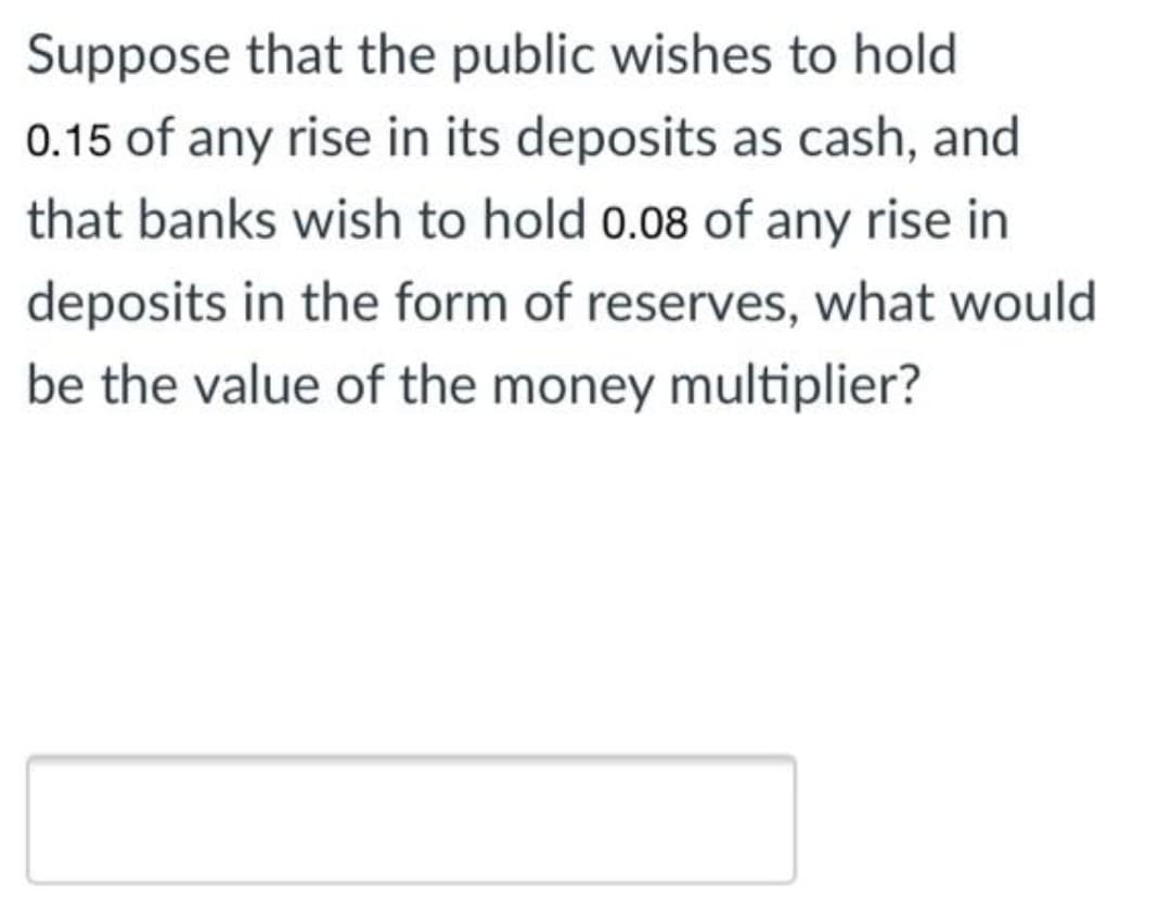 Suppose that the public wishes to hold
0.15 of any rise in its deposits as cash, and
that banks wish to hold 0.08 of any rise in
deposits in the form of reserves, what would
be the value of the money multiplier?
