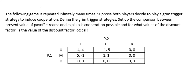The following game is repeated infinitely many times. Suppose both players decide to play a grim trigger
strategy to induce cooperation. Define the grim trigger strategies. Set up the comparison between
present value of payoff streams and explain is cooperation possible and for what values of the discount
factor. Is the value of the discount factor logical?
P.2
L
R.
4, 4
-1, 5
0,0
P.1
M
5, -1
1, 1
0,0
D
0,0
0,0
3, 3

