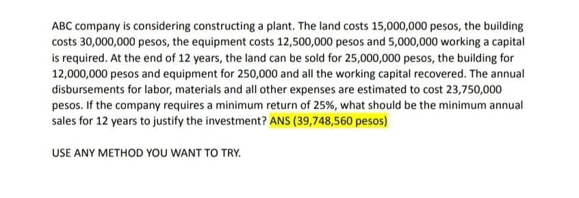 ABC company is considering constructing a plant. The land costs 15,000,000 pesos, the building
costs 30,000,000 pesos, the equipment costs 12,500,000 pesos and 5,000,000 working a capital
is required. At the end of 12 years, the land can be sold for 25,000,000 pesos, the building for
12,000,000 pesos and equipment for 250,000 and all the working capital recovered. The annual
disbursements for labor, materials and all other expenses are estimated to cost 23,750,000
pesos. If the company requires a minimum return of 25%, what should be the minimum annual
sales for 12 years to justify the investment? ANS (39,748,560 pesos)
USE ANY METHOD YOU WANT TO TRY.
