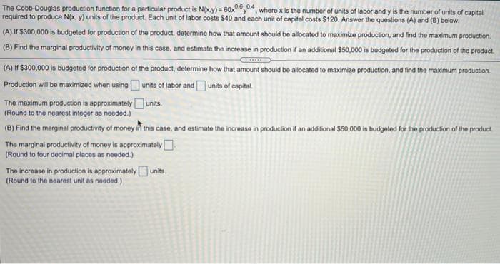 The Cobb-Douglas production function for a particular product is N(x.y) = 60xy04, where x is the number of units of labor and y is the number of units of capital
required to produce N(x, y) units of the product. Each unit of labor costs $40 and each unit of capital costs $120. Answer the questions (A) and (B) below.
(A) If $300,000 is budgeted for production of the product, determine how that amount should be allocated to maximize production, and find the maximum production.
(B) Find the marginal productivity of money in this case, and estimate the increase in production if an additional $50,000 is budgeted for the production of the product.
(A) If $300,000 is budgeted for production of the product, determine how that amount should be allocated to maximize production, and find the maximum production.
Production will be maximized when using units of labor and units of capital.
The maximum production is approximately
(Round to the nearest integer as needed.)
units.
(B) Find the marginal productivity of money in this case, and estimate the increase in production if an additional $50,000 is budgeted for the production of the product.
The marginal productivity of money is approximately
(Round to four decimal places as needed.)
The increase in productlion is approximatelyunits.
(Round to the nearest unit as needed.)
