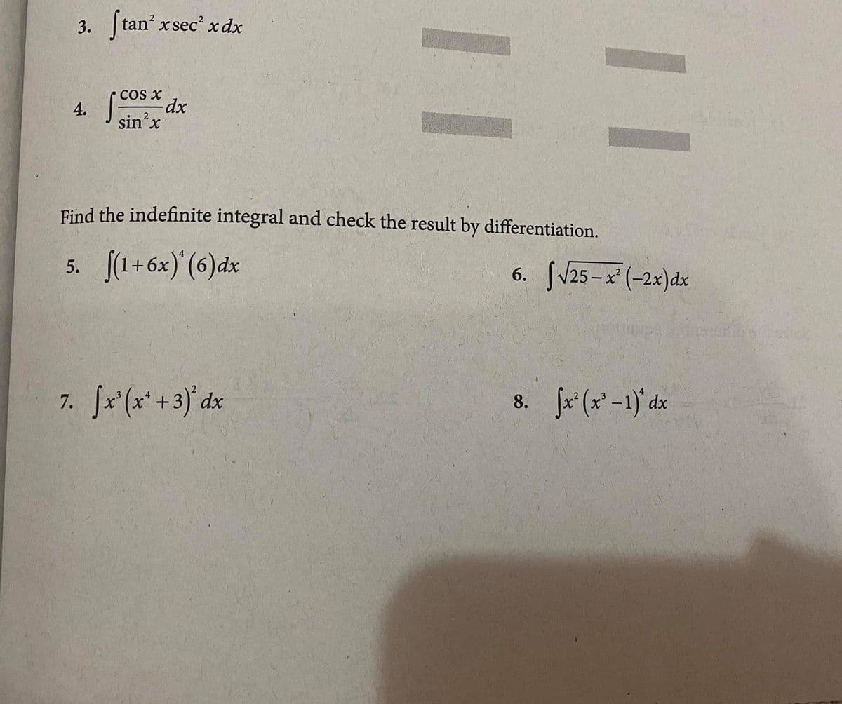 3. tan x sec' x dx
COs X
4. dx
sin'x
Find the indefinite integral and check the result by differentiation.
5. (1+6x) (6)dx
6. Jv25-x (-2x)dx
7. Jx (x' +3)' dx
8. fx (x' -1) dx
