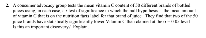 2. A consumer advocacy group tests the mean vitamin C content of 50 different brands of bottled
juices using, in each case, a t-test of significance in which the null hypothesis is the mean amount
of vitamin C that is on the nutrition facts label for that brand of juice. They find that two of the 50
juice brands have statistically significantly lower Vitamin C than claimed at the a = 0.05 level.
Is this an important discovery? Explain.
