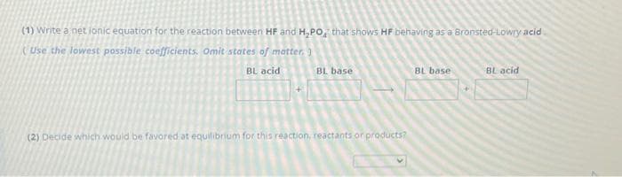 (1) Write a net jonic equation for the reaction between HF and H₂PO, that shows HF behaving as a Bronsted-Lowry acid
Use the lowest possible coefficients. Omit states of matter.)
BL acid
BL base
(2) Decide which would be favored at equilibrium for this reaction, reactants or products?
BL base
BL acid