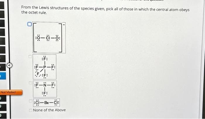 A
Not Visited
From the Lewis structures of the species given, pick all of those in which the central atom obeys
the octet rule.
0-CI-Ö:
FF:
:CI-Be-CI:
None of the Above