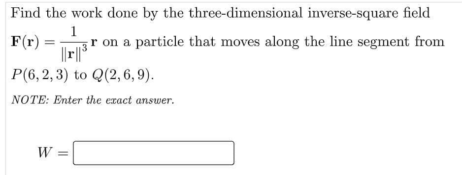 Find the work done by the
three-dimensional
inverse-square field
1
F(r)
=
r on a particle that moves along the line segment from
3
|| r || ³
P(6, 2, 3) to Q(2,6,9).
NOTE: Enter the exact answer.
W =