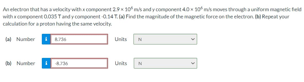 An electron that has a velocity with x component 2.9 x 106 m/s and y component 4.0 x 106 m/s moves through a uniform magnetic field
with x component 0.035 T and y component -0.14 T. (a) Find the magnitude of the magnetic force on the electron. (b) Repeat your
calculation for a proton having the same velocity.
(a) Number
i
8.736
Units
N
(b) Number
i
-8.736
Units
