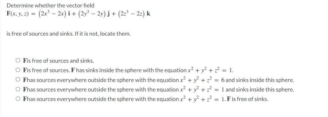 Determine whether the vector field
F(x, y, z) = (2x³ — 2x) i + (2y³ − 2y) j + (2z³ – 2z) k
is free of sources and sinks. If it is not, locate them.
O Fis free of sources and sinks.
O Fis free of sources. F has sinks inside the sphere with the equation x² + y² + z² = 1.
O Fhas sources everywhere outside the sphere with the equation x² + y² +z² =
O Fhas sources everywhere outside the sphere with the equation x² + y² + z² =
O Fhas sources everywhere outside the sphere with the equation x² + y² + ² =
6 and sinks inside this sphere.
1 and sinks inside this sphere.
1. F is free of sinks.