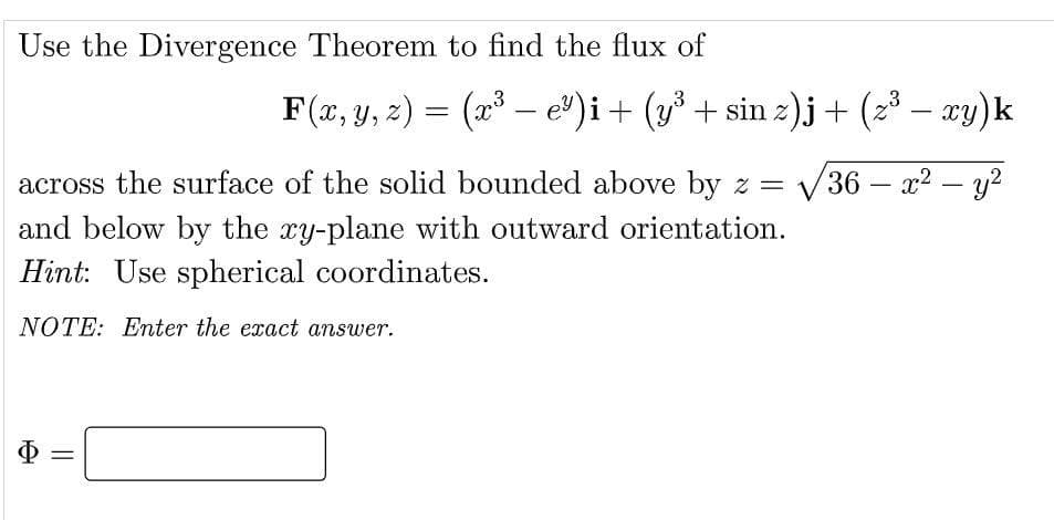 Use the Divergence Theorem to find the flux of
-
F(x, y, z) = (x³ — e³)i + (y³ + sin z)j + (z³ − xy) k
across the surface of the solid bounded above by z = √36 - x² - y²
and below by the xy-plane with outward orientation.
Hint: Use spherical coordinates.
NOTE: Enter the exact answer.
$ =