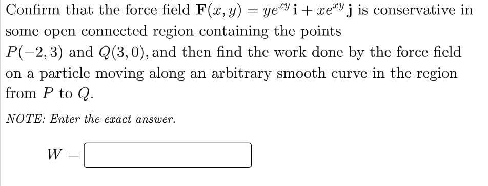 Confirm that the force field F(x, y) = ye¹y i+ xey j is conservative in
some open connected region containing the points
P(−2,3) and Q(3,0), and then find the work done by the force field
on a particle moving along an arbitrary smooth curve in the region
from P to Q.
NOTE: Enter the exact answer.
W
=